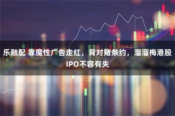 乐融配 靠魔性广告走红，背对赌条约，溜溜梅港股IPO不容有失