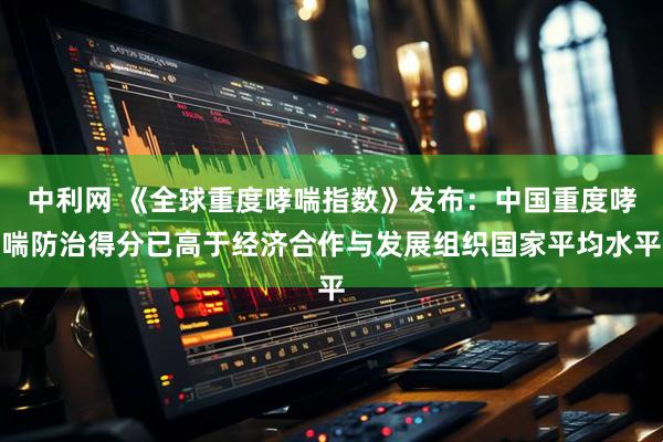 中利网 《全球重度哮喘指数》发布：中国重度哮喘防治得分已高于经济合作与发展组织国家平均水平