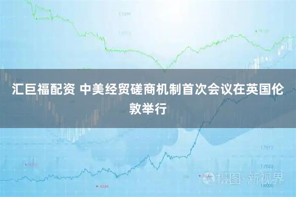 汇巨福配资 中美经贸磋商机制首次会议在英国伦敦举行