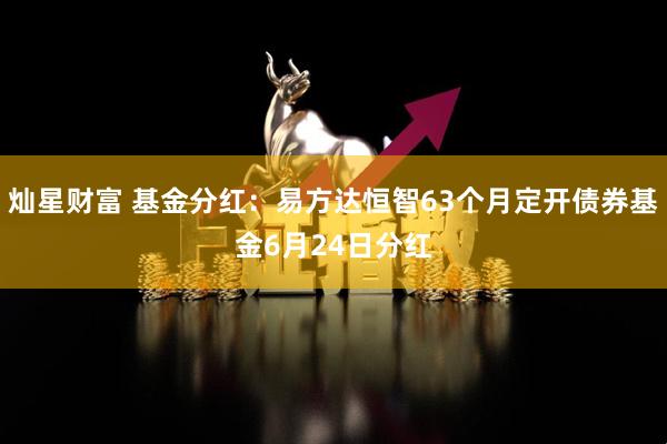 灿星财富 基金分红：易方达恒智63个月定开债券基金6月24日分红