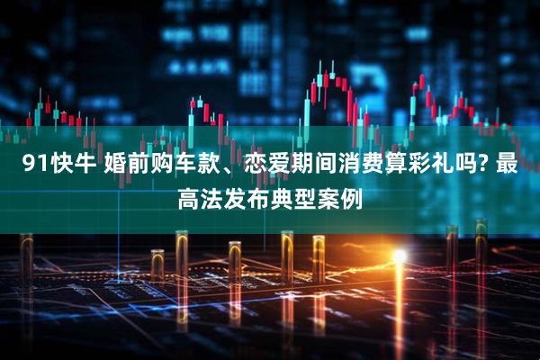 91快牛 婚前购车款、恋爱期间消费算彩礼吗? 最高法发布典型案例
