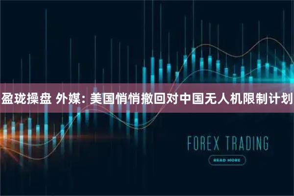 盈珑操盘 外媒: 美国悄悄撤回对中国无人机限制计划