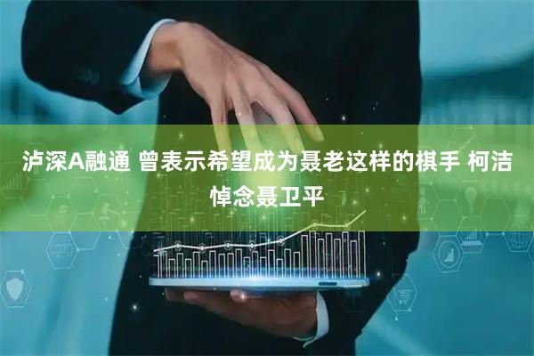 泸深A融通 曾表示希望成为聂老这样的棋手 柯洁悼念聂卫平