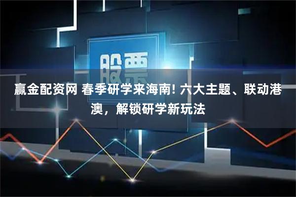 赢金配资网 春季研学来海南! 六大主题、联动港澳，解锁研学新玩法