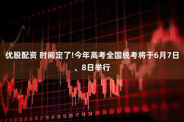 优股配资 时间定了!今年高考全国统考将于6月7日、8日举行
