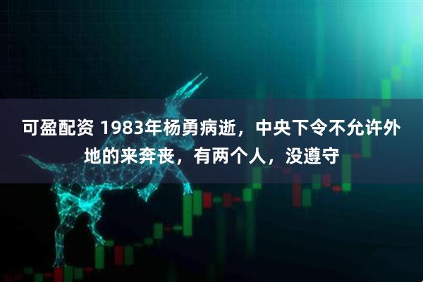可盈配资 1983年杨勇病逝，中央下令不允许外地的来奔丧，有两个人，没遵守