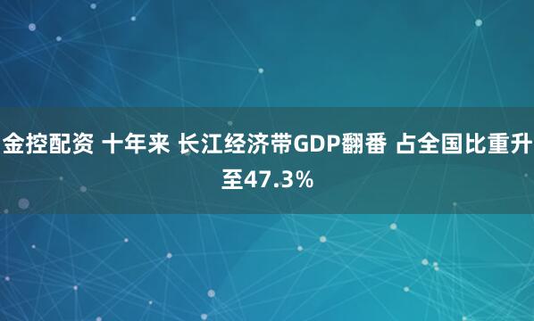 金控配资 十年来 长江经济带GDP翻番 占全国比重升至47.3%