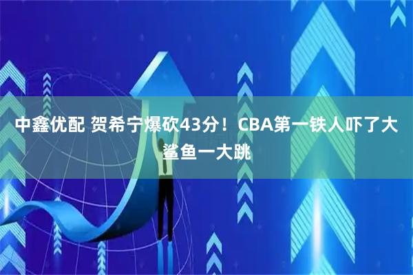 中鑫优配 贺希宁爆砍43分！CBA第一铁人吓了大鲨鱼一大跳