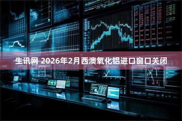 生讯网 2026年2月西澳氧化铝进口窗口关闭