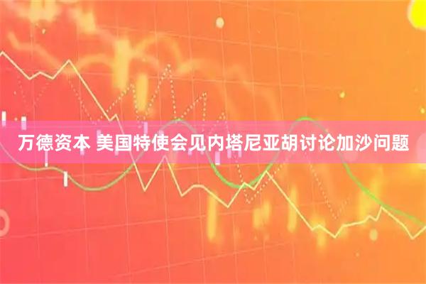 万德资本 美国特使会见内塔尼亚胡讨论加沙问题