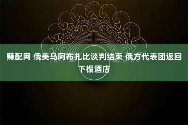 赚配网 俄美乌阿布扎比谈判结束 俄方代表团返回下榻酒店