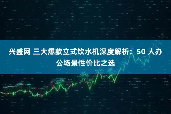 兴盛网 三大爆款立式饮水机深度解析：50 人办公场景性价比之选