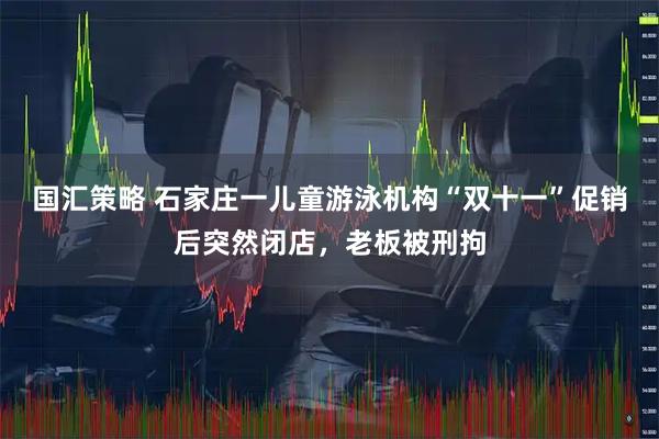 国汇策略 石家庄一儿童游泳机构“双十一”促销后突然闭店，老板被刑拘