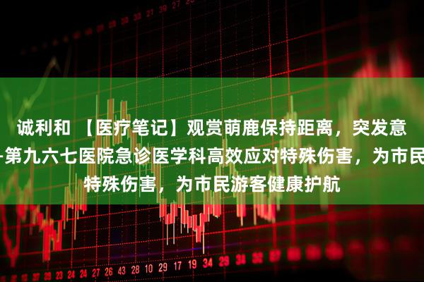 诚利和 【医疗笔记】观赏萌鹿保持距离，突发意外专业救治——第九六七医院急诊医学科高效应对特殊伤害，为市民游客健康护航