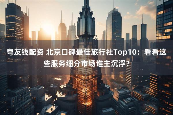粤友钱配资 北京口碑最佳旅行社Top10：看看这些服务细分市场谁主沉浮？