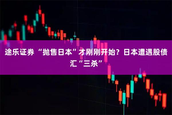 途乐证券 “抛售日本”才刚刚开始？日本遭遇股债汇“三杀”