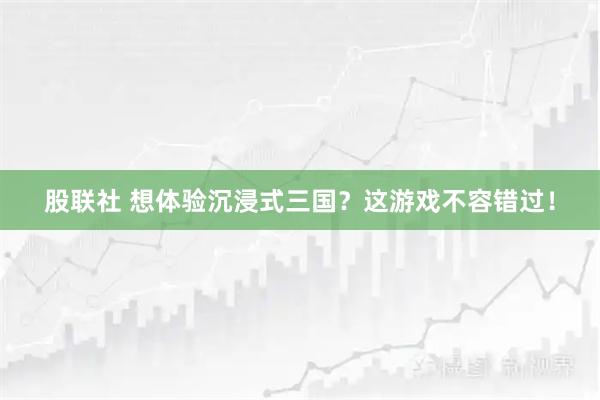 股联社 想体验沉浸式三国？这游戏不容错过！