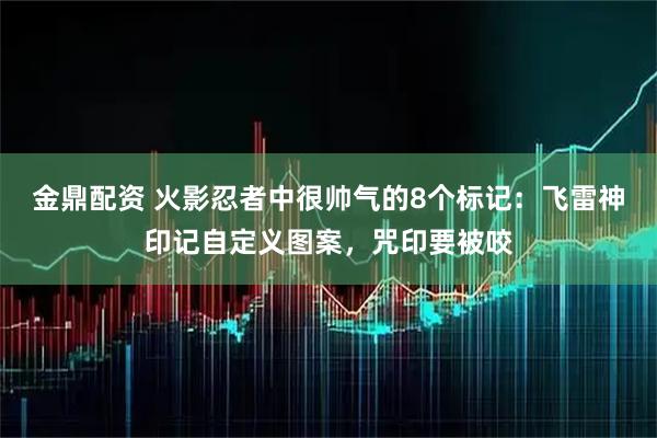 金鼎配资 火影忍者中很帅气的8个标记：飞雷神印记自定义图案，咒印要被咬