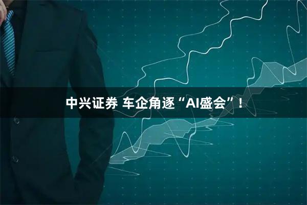 中兴证券 车企角逐“AI盛会”！
