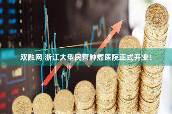 双融网 浙江大型民营肿瘤医院正式开业！