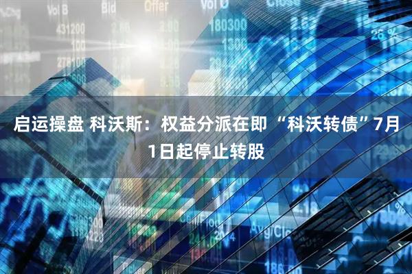 启运操盘 科沃斯：权益分派在即 “科沃转债”7月1日起停止转股
