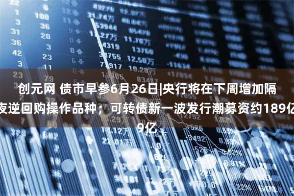 创元网 债市早参6月26日|央行将在下周增加隔夜逆回购操作品种；可转债新一波发行潮募资约189亿