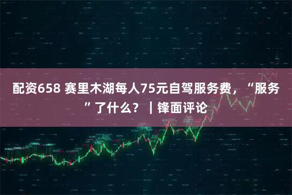 配资658 赛里木湖每人75元自驾服务费，“服务”了什么？｜锋面评论