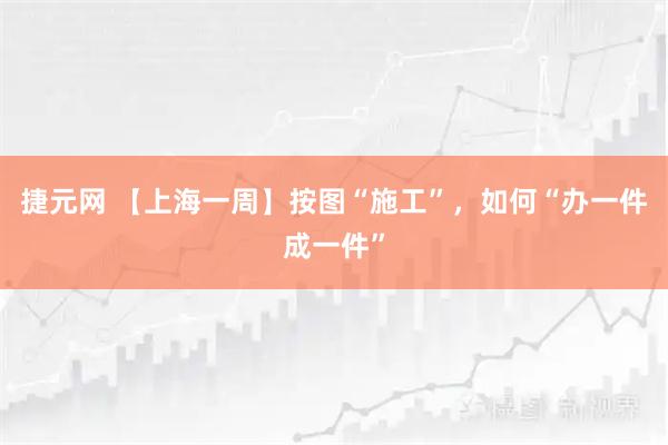 捷元网 【上海一周】按图“施工”，如何“办一件成一件”