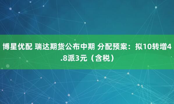 博星优配 瑞达期货公布中期 分配预案：拟10转增4.8派3元（含税）