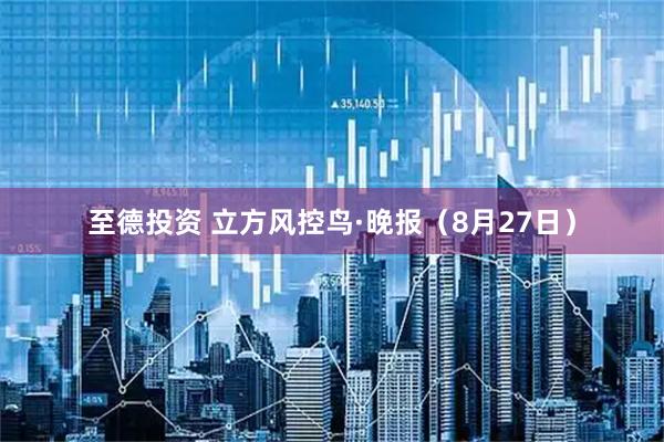 至德投资 立方风控鸟·晚报（8月27日）